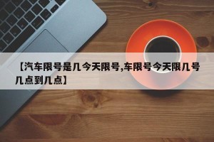 【汽车限号是几今天限号,车限号今天限几号几点到几点】
