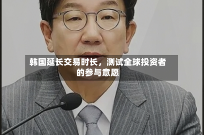 韩国延长交易时长，测试全球投资者的参与意愿