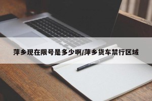 萍乡现在限号是多少啊/萍乡货车禁行区域