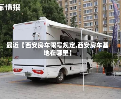 最近【西安房车限号规定,西安房车基地在哪里】