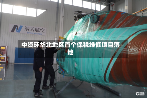 中资环华北地区首个保税维修项目落地-第1张图片