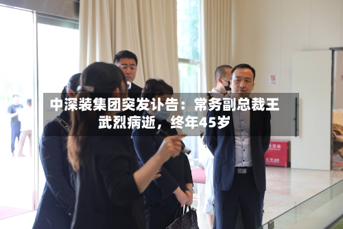 中深装集团突发讣告：常务副总裁王武烈病逝	，终年45岁-第1张图片