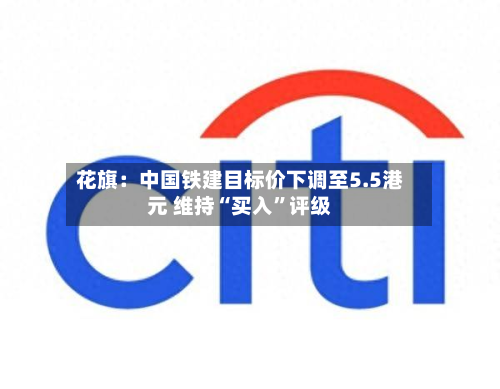 花旗：中国铁建目标价下调至5.5港元 维持“买入”评级-第1张图片