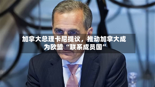 加拿大总理卡尼提议	，推动加拿大成为欧盟 “联系成员国”-第1张图片