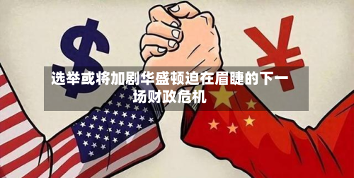 选举或将加剧华盛顿迫在眉睫的下一场财政危机-第1张图片