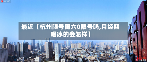 最近【杭州限号周六0限号吗,月经期喝冰的会怎样】-第2张图片