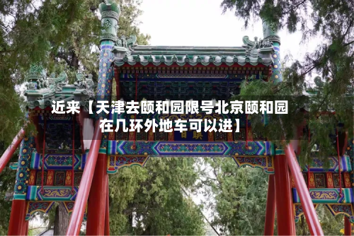 近来【天津去颐和园限号北京颐和园在几环外地车可以进】-第2张图片