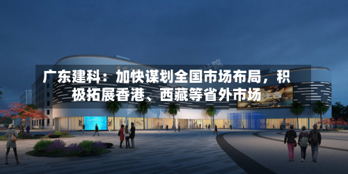 广东建科：加快谋划全国市场布局，积极拓展香港	、西藏等省外市场-第1张图片
