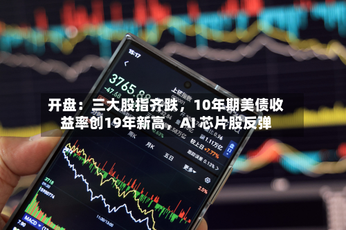 开盘：三大股指齐跌	，10年期美债收益率创19年新高，AI 芯片股反弹-第1张图片