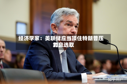 经济学家：美联储应当顶住特朗普压力，选取加息-第1张图片