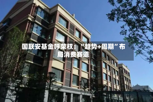 国联安基金呼荣权：“趋势+周期”布局消费赛道-第1张图片