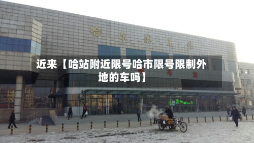 近来【哈站附近限号哈市限号限制外地的车吗】-第1张图片