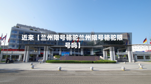 近来【兰州限号骆驼兰州限号骆驼限号吗】-第2张图片